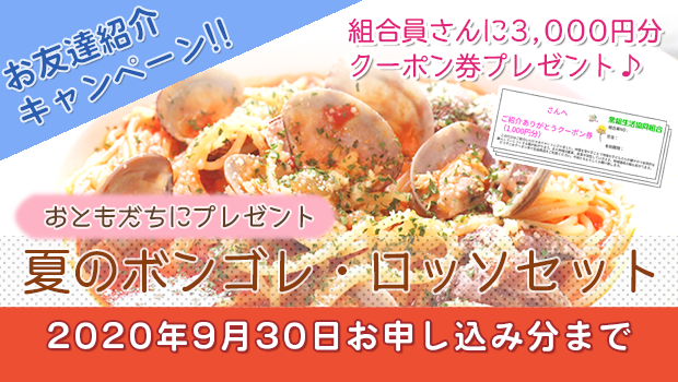 紹介いただいた組合員さんも、新しく加入されたお友達にも嬉しい特典がいっぱい!
お友達紹介キャンペーン 夏のボンゴレ・ロッソセット
2020年9月30日お申込み分まで
ご紹介いただいたあなたと新しくご加入いただくお友だちにも嬉しい特典がいっぱい♪